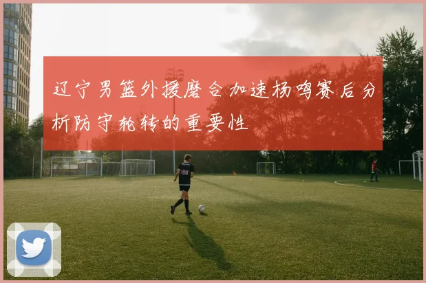 辽宁男篮外援磨合加速杨鸣赛后分析防守轮转的重要性