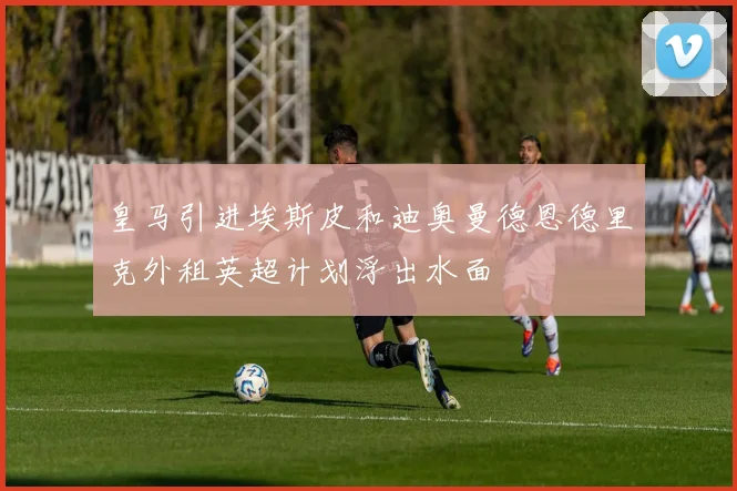 皇马引进埃斯皮和迪奥曼德恩德里克外租英超计划浮出水面