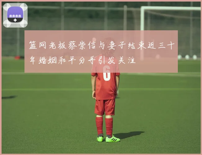 篮网老板蔡崇信与妻子结束近三十年婚姻和平分手引发关注