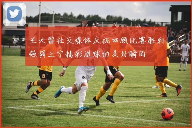 王大雷社交媒体庆祝回顾比赛胜利强调玉宁精彩进球的美好瞬间