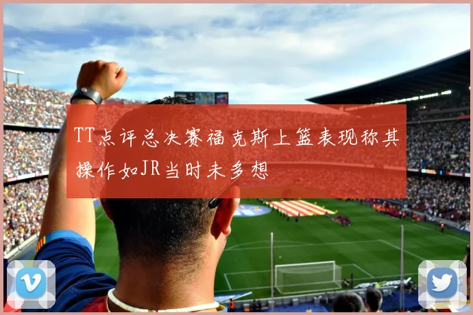 TT点评总决赛福克斯上篮表现称其操作如JR当时未多想