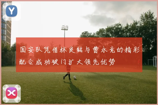 国安队凭借林良铭与曹永竞的精彩配合成功破门扩大领先优势