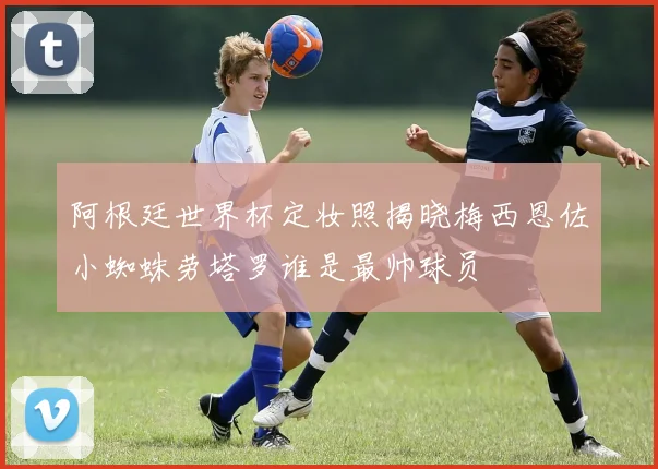 阿根廷世界杯定妆照揭晓梅西恩佐小蜘蛛劳塔罗谁是最帅球员
