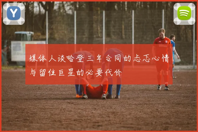 媒体人谈哈登三年合同的忐忑心情与留住巨星的必要代价