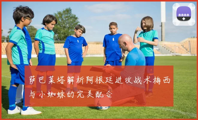 萨巴莱塔解析阿根廷进攻战术梅西与小蜘蛛的完美配合