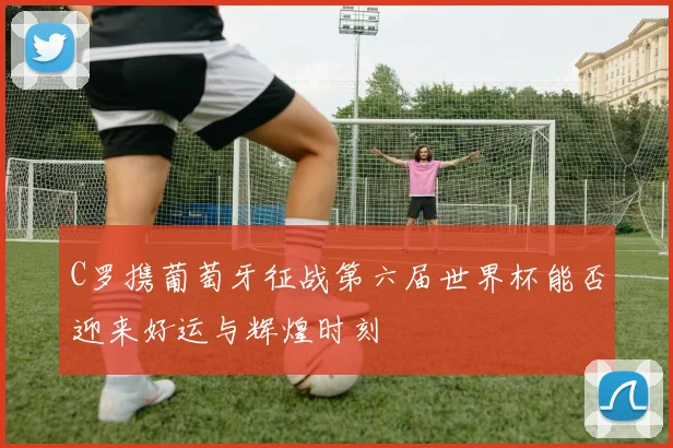 C罗携葡萄牙征战第六届世界杯能否迎来好运与辉煌时刻