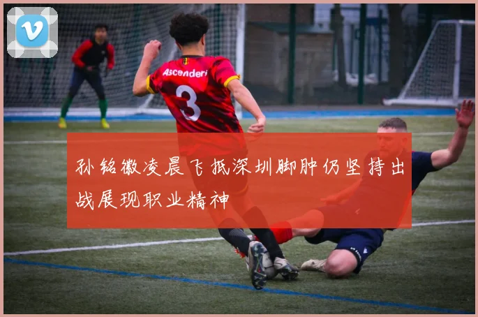 孙铭徽凌晨飞抵深圳脚肿仍坚持出战展现职业精神