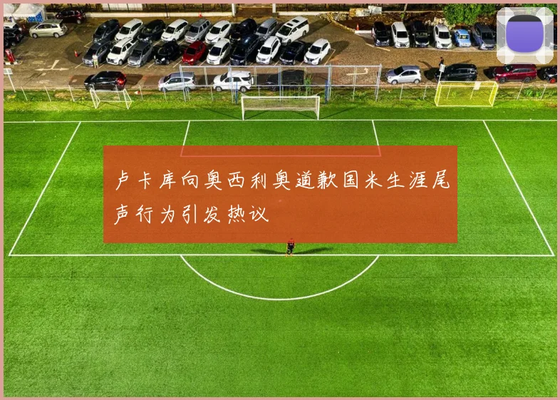卢卡库向奥西利奥道歉国米生涯尾声行为引发热议