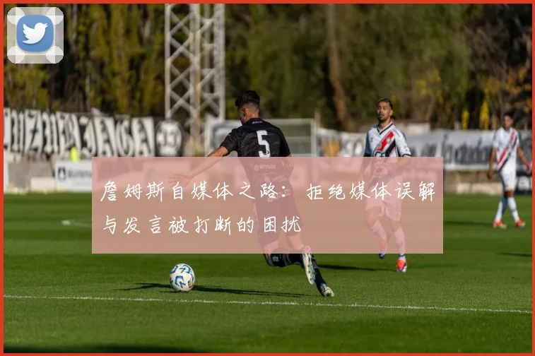 詹姆斯自媒体之路：拒绝媒体误解与发言被打断的困扰