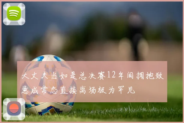 大丈夫当如是总决赛12年间拥抱致意成常态直接离场极为罕见