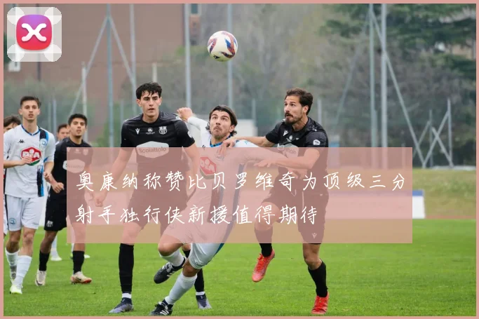 奥康纳称赞比贝罗维奇为顶级三分射手独行侠新援值得期待