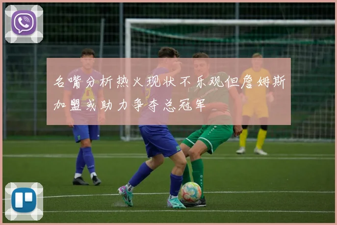 名嘴分析热火现状不乐观但詹姆斯加盟或助力争夺总冠军