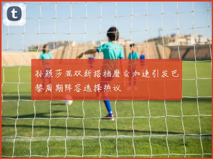 孙颖莎混双新搭档磨合加速引发巴黎周期阵容选择热议