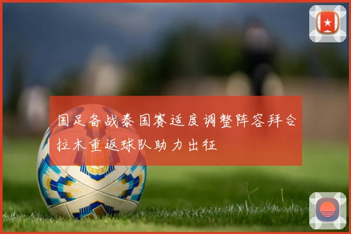 国足备战泰国赛适度调整阵容拜合拉木重返球队助力出征