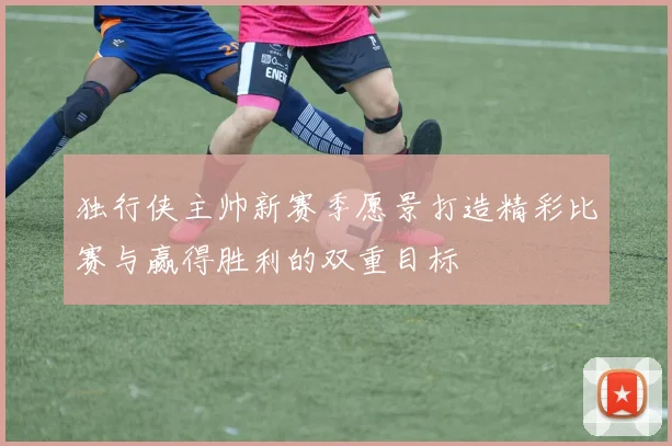 独行侠主帅新赛季愿景打造精彩比赛与赢得胜利的双重目标