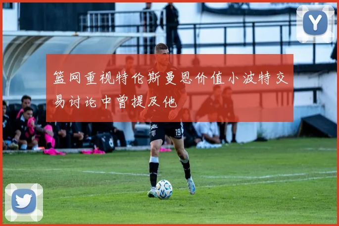 篮网重视特伦斯曼恩价值小波特交易讨论中曾提及他