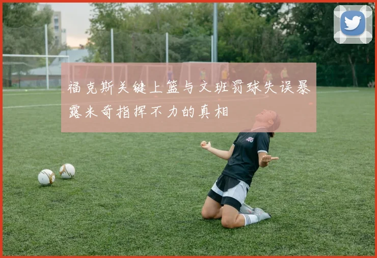 福克斯关键上篮与文班罚球失误暴露米奇指挥不力的真相