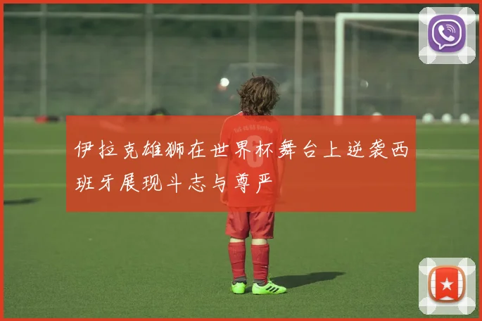 伊拉克雄狮在世界杯舞台上逆袭西班牙展现斗志与尊严